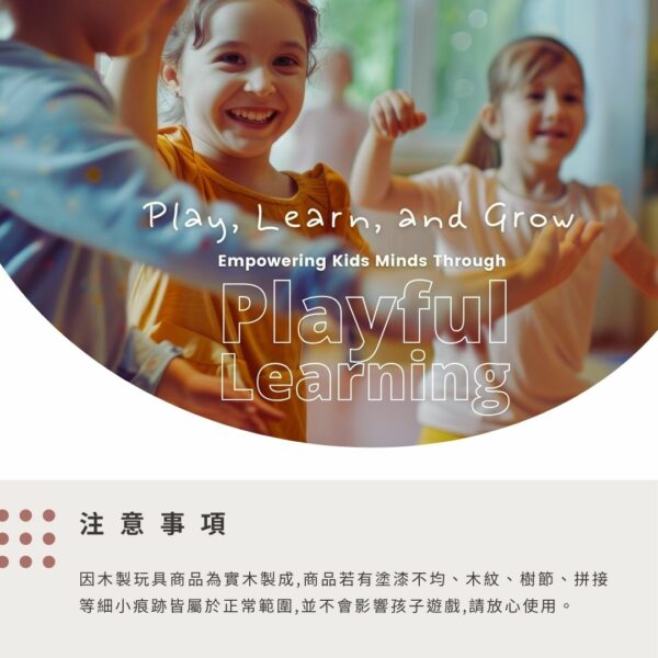 Play, Learn, and GrowEmpowering  Minds ThroughPlayfulLearning注意事項因木製玩具商品為實木製成,商品若有塗漆不均、木紋、樹節、拼接等細小痕跡皆屬於正常範圍,並不會影響孩子遊戲,請放心使用。