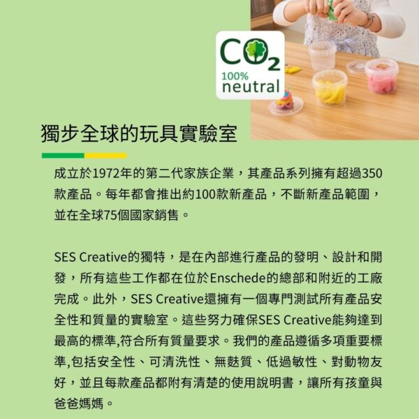 100%neutral獨步全球的玩具實驗室成立於1972年的第二代家族企業,其產品系列擁有超過350款產品。每年都會推出約100款新產品,不斷新產品範圍,並在全球75個國家銷售。SES Creative的獨特,是在內部進行產品的發明、設計和開發,所有這些工作都在位於Enschede的總部和附近的工廠完成。此外,SES Creative還擁有一個專門測試所有產品安全性和質量的實驗室。這些努力確保SES Creative能夠達到最高的標準,符合所有質量要求。我們的產品遵循多項重要標準,包括安全性、可清洗性、無質、低過敏性、對動物友好,並且每款產品都附有清楚的使用說明書,讓所有孩童與爸爸媽媽。