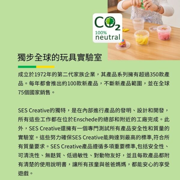 100%neutral獨步全球的玩具實驗室成立於1972年的第二代家族企業,其產品系列擁有超過350款產品。每年都會推出約100款新產品,不斷新產品範圍,並在全球75個國家銷售。SES Creative的獨特,是在內部進行產品的發明、設計和開發,所有這些工作都在位於Enschede的總部和附近的工廠完成。此外,SES Creative還擁有一個專門測試所有產品安全性和質量的實驗室。這些努力確保SES Creative能夠達到最高的標準,符合所有質量要求。SES Creative產品遵循多項重要標準,包括安全性、可清洗性、無麩質、低過敏性、對動物友好,並且每款產品都附有清楚的使用說明書,讓所有孩童與爸爸媽媽,都能安心的享受遊戲。